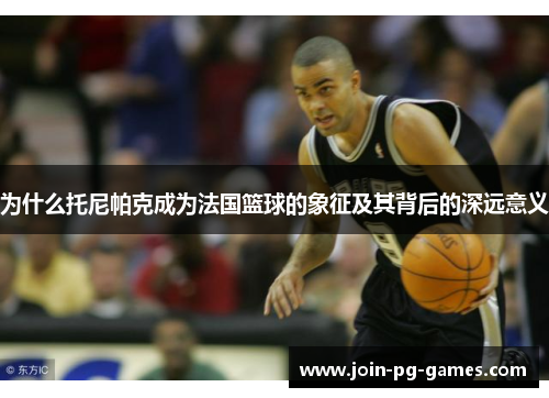 为什么托尼帕克成为法国篮球的象征及其背后的深远意义