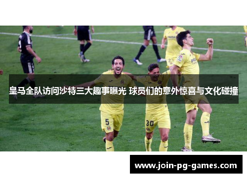 皇马全队访问沙特三大趣事曝光 球员们的意外惊喜与文化碰撞