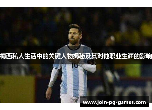 梅西私人生活中的关键人物揭秘及其对他职业生涯的影响