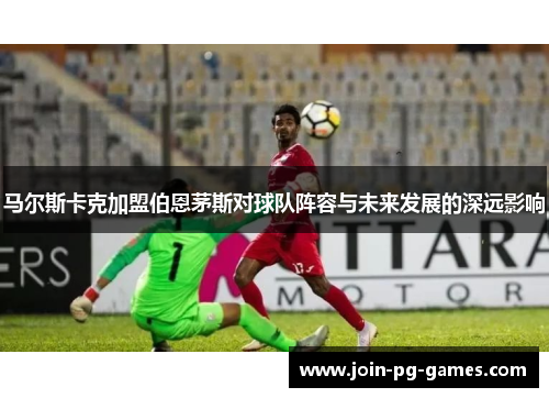 马尔斯卡克加盟伯恩茅斯对球队阵容与未来发展的深远影响