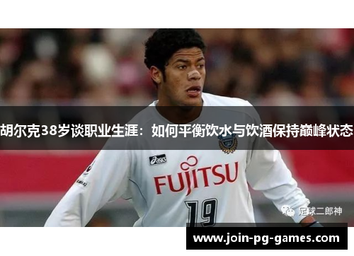 胡尔克38岁谈职业生涯：如何平衡饮水与饮酒保持巅峰状态