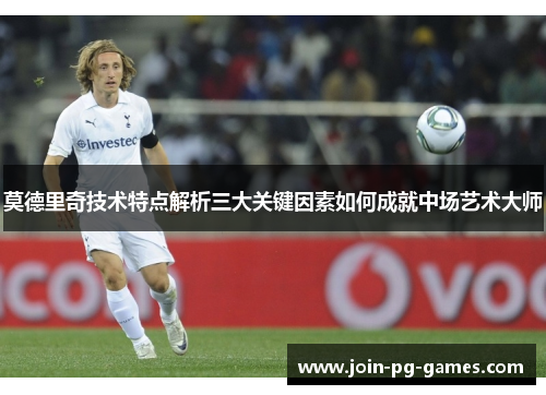 莫德里奇技术特点解析三大关键因素如何成就中场艺术大师