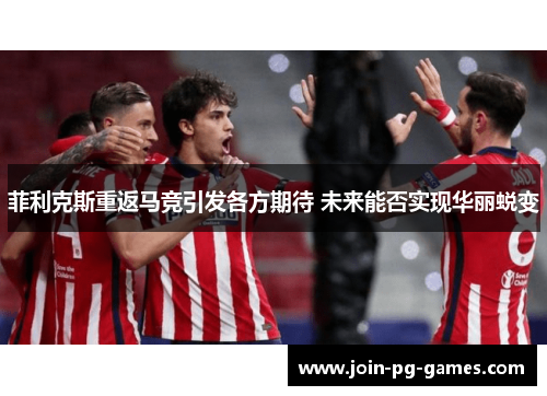 菲利克斯重返马竞引发各方期待 未来能否实现华丽蜕变